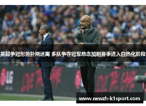 英超争冠形势扑朔迷离 多队争夺冠军悬念加剧赛季进入白热化阶段