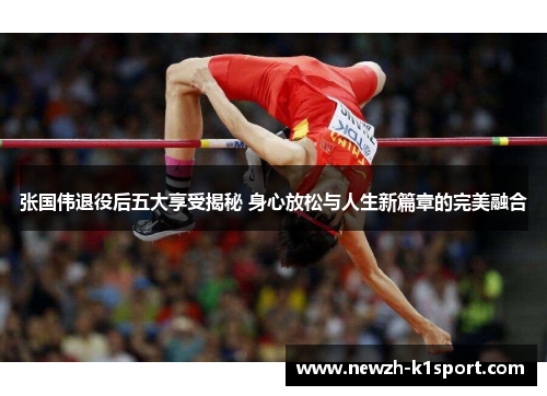 张国伟退役后五大享受揭秘 身心放松与人生新篇章的完美融合
